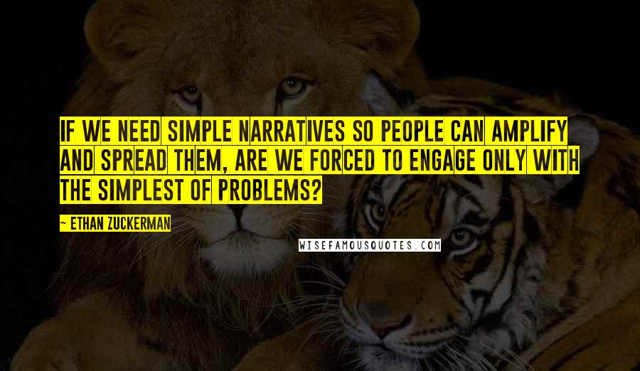 Ethan Zuckerman Quotes: If we need simple narratives so people can amplify and spread them, are we forced to engage only with the simplest of problems?