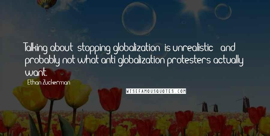 Ethan Zuckerman Quotes: Talking about 'stopping globalization' is unrealistic - and probably not what anti-globalization protesters actually want.