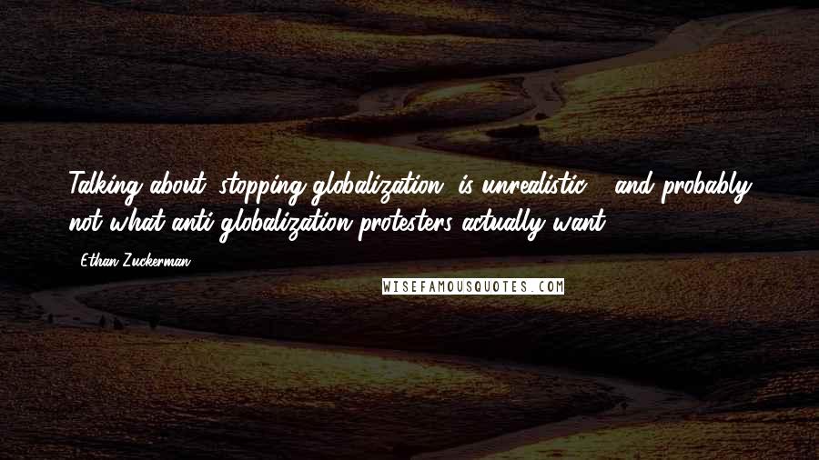 Ethan Zuckerman Quotes: Talking about 'stopping globalization' is unrealistic - and probably not what anti-globalization protesters actually want.