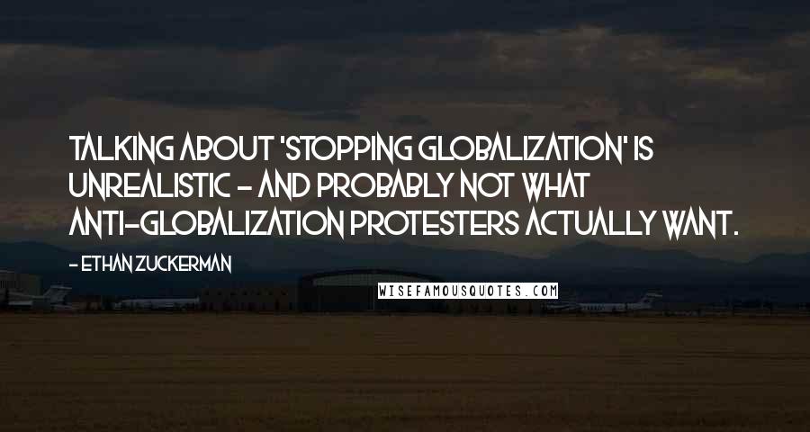 Ethan Zuckerman Quotes: Talking about 'stopping globalization' is unrealistic - and probably not what anti-globalization protesters actually want.