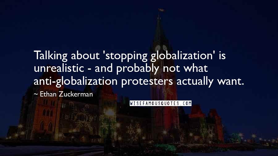 Ethan Zuckerman Quotes: Talking about 'stopping globalization' is unrealistic - and probably not what anti-globalization protesters actually want.