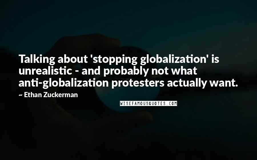 Ethan Zuckerman Quotes: Talking about 'stopping globalization' is unrealistic - and probably not what anti-globalization protesters actually want.