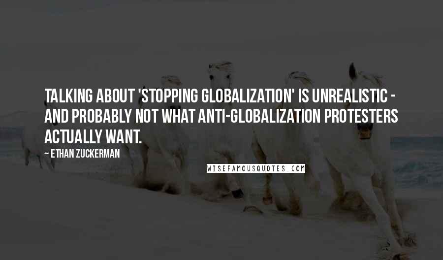 Ethan Zuckerman Quotes: Talking about 'stopping globalization' is unrealistic - and probably not what anti-globalization protesters actually want.