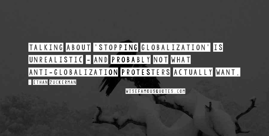 Ethan Zuckerman Quotes: Talking about 'stopping globalization' is unrealistic - and probably not what anti-globalization protesters actually want.