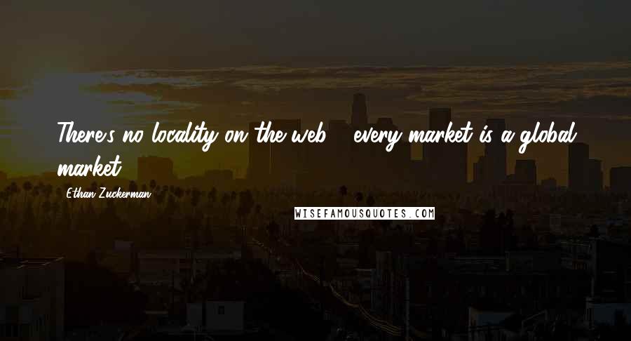 Ethan Zuckerman Quotes: There's no locality on the web - every market is a global market.