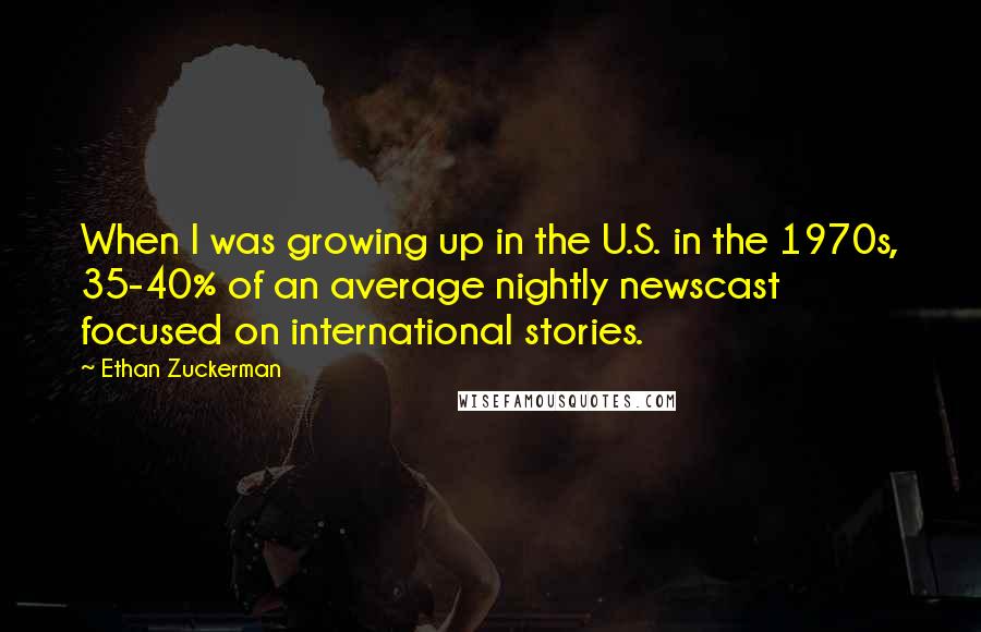 Ethan Zuckerman Quotes: When I was growing up in the U.S. in the 1970s, 35-40% of an average nightly newscast focused on international stories.