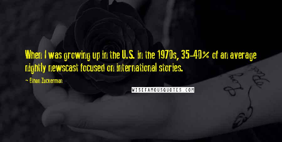 Ethan Zuckerman Quotes: When I was growing up in the U.S. in the 1970s, 35-40% of an average nightly newscast focused on international stories.