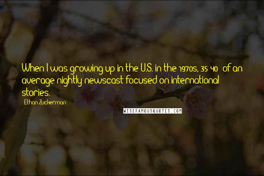 Ethan Zuckerman Quotes: When I was growing up in the U.S. in the 1970s, 35-40% of an average nightly newscast focused on international stories.