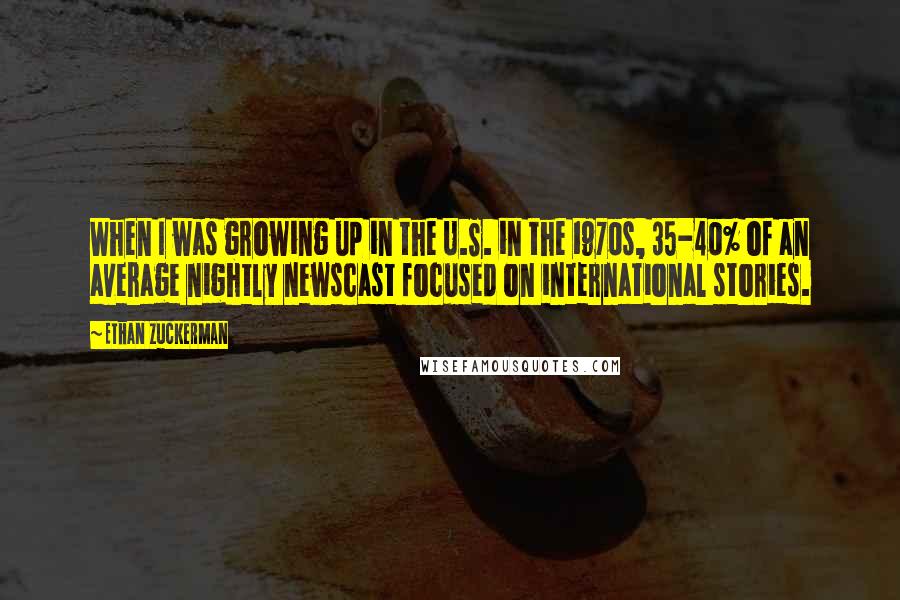 Ethan Zuckerman Quotes: When I was growing up in the U.S. in the 1970s, 35-40% of an average nightly newscast focused on international stories.