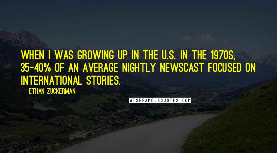 Ethan Zuckerman Quotes: When I was growing up in the U.S. in the 1970s, 35-40% of an average nightly newscast focused on international stories.