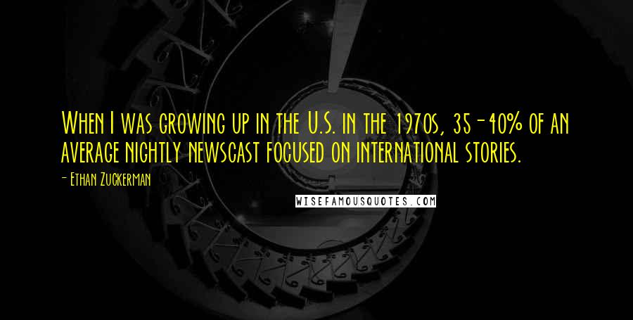 Ethan Zuckerman Quotes: When I was growing up in the U.S. in the 1970s, 35-40% of an average nightly newscast focused on international stories.