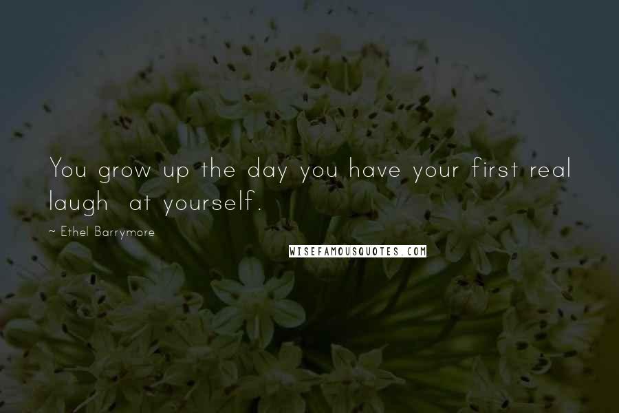 Ethel Barrymore Quotes: You grow up the day you have your first real laugh at yourself.