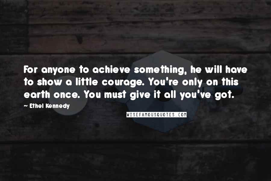 Ethel Kennedy Quotes: For anyone to achieve something, he will have to show a little courage. You're only on this earth once. You must give it all you've got.