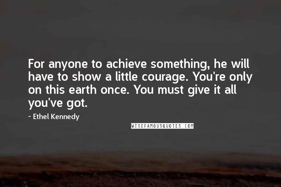 Ethel Kennedy Quotes: For anyone to achieve something, he will have to show a little courage. You're only on this earth once. You must give it all you've got.