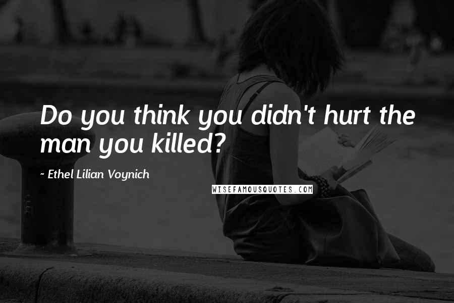 Ethel Lilian Voynich Quotes: Do you think you didn't hurt the man you killed?