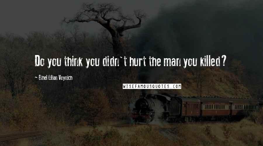 Ethel Lilian Voynich Quotes: Do you think you didn't hurt the man you killed?