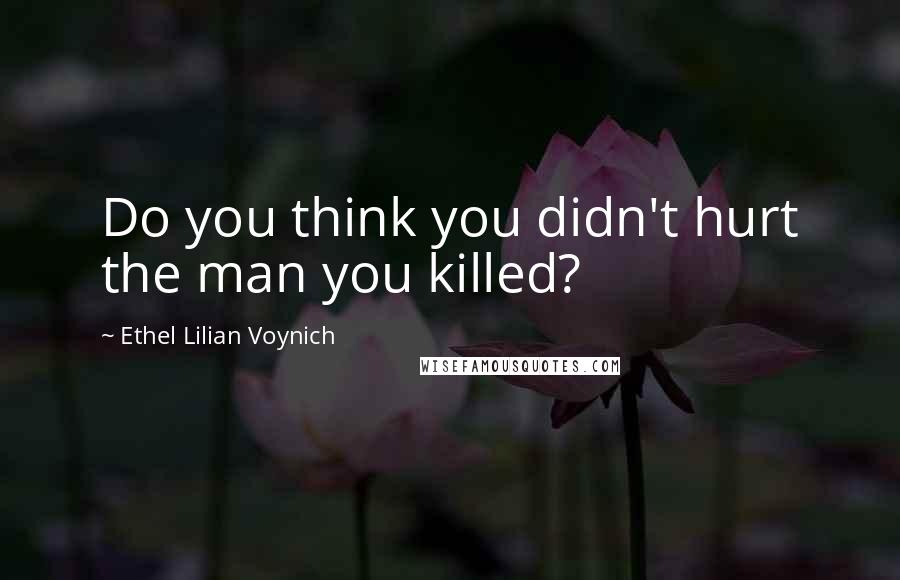 Ethel Lilian Voynich Quotes: Do you think you didn't hurt the man you killed?