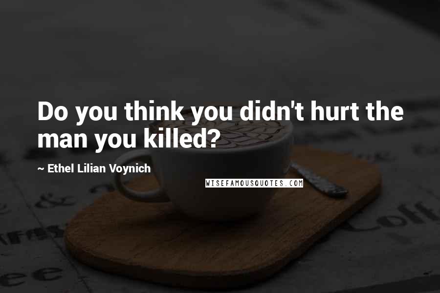 Ethel Lilian Voynich Quotes: Do you think you didn't hurt the man you killed?