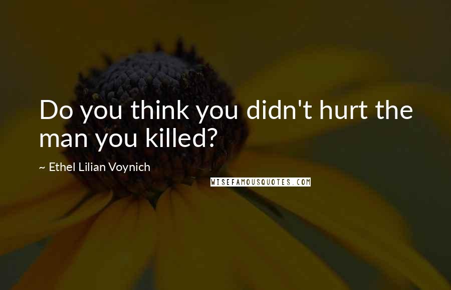 Ethel Lilian Voynich Quotes: Do you think you didn't hurt the man you killed?