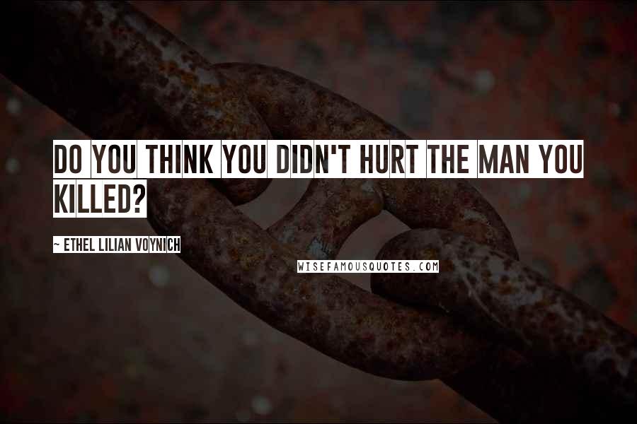 Ethel Lilian Voynich Quotes: Do you think you didn't hurt the man you killed?