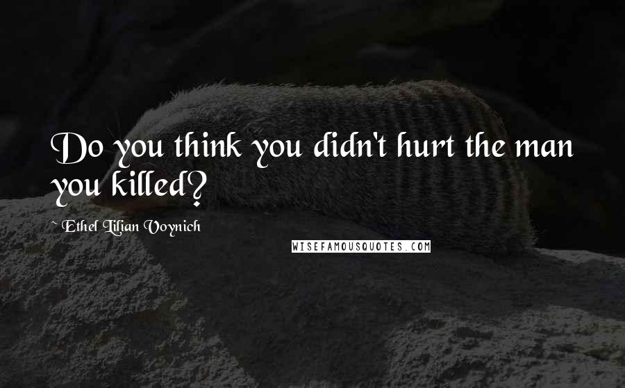 Ethel Lilian Voynich Quotes: Do you think you didn't hurt the man you killed?