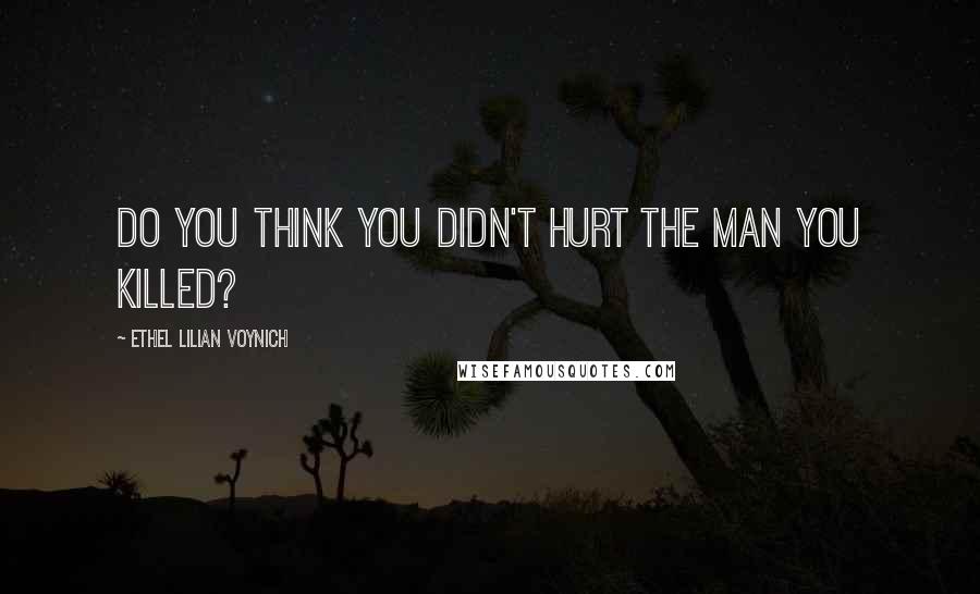 Ethel Lilian Voynich Quotes: Do you think you didn't hurt the man you killed?