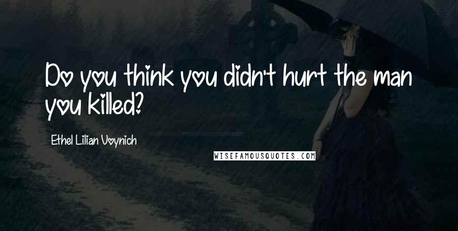 Ethel Lilian Voynich Quotes: Do you think you didn't hurt the man you killed?