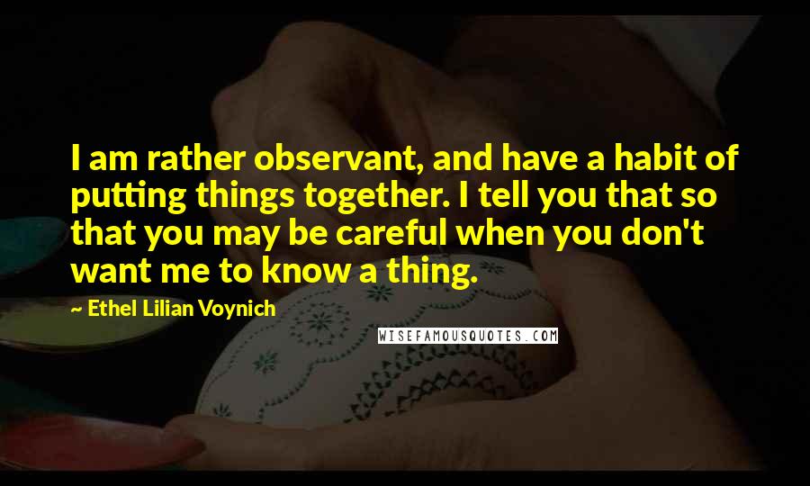 Ethel Lilian Voynich Quotes: I am rather observant, and have a habit of putting things together. I tell you that so that you may be careful when you don't want me to know a thing.