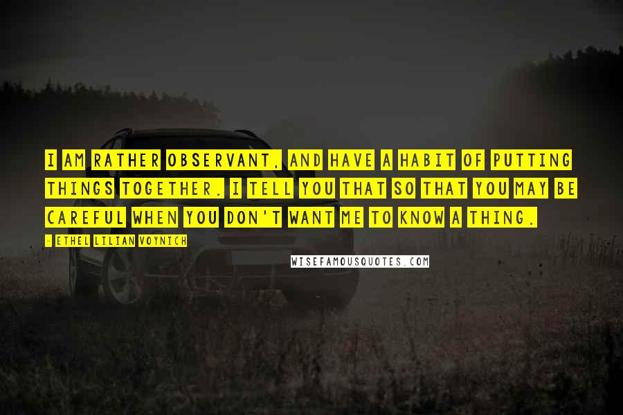 Ethel Lilian Voynich Quotes: I am rather observant, and have a habit of putting things together. I tell you that so that you may be careful when you don't want me to know a thing.