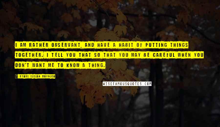 Ethel Lilian Voynich Quotes: I am rather observant, and have a habit of putting things together. I tell you that so that you may be careful when you don't want me to know a thing.