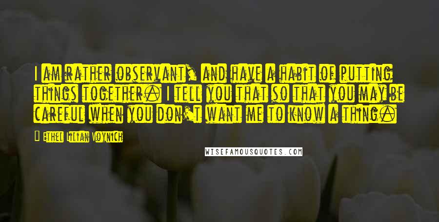 Ethel Lilian Voynich Quotes: I am rather observant, and have a habit of putting things together. I tell you that so that you may be careful when you don't want me to know a thing.