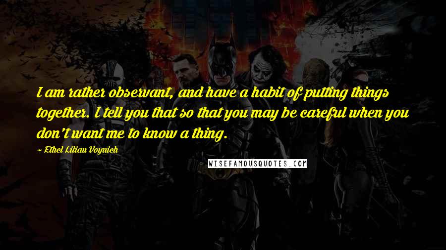 Ethel Lilian Voynich Quotes: I am rather observant, and have a habit of putting things together. I tell you that so that you may be careful when you don't want me to know a thing.