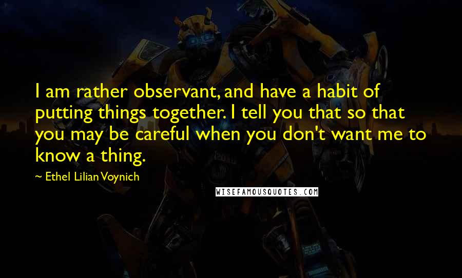 Ethel Lilian Voynich Quotes: I am rather observant, and have a habit of putting things together. I tell you that so that you may be careful when you don't want me to know a thing.