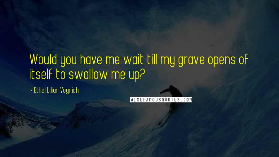 Ethel Lilian Voynich Quotes: Would you have me wait till my grave opens of itself to swallow me up?