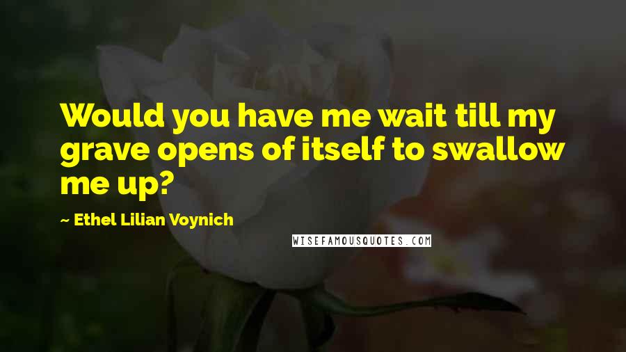 Ethel Lilian Voynich Quotes: Would you have me wait till my grave opens of itself to swallow me up?