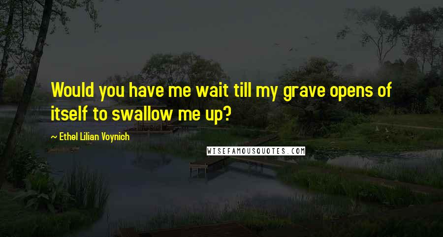 Ethel Lilian Voynich Quotes: Would you have me wait till my grave opens of itself to swallow me up?