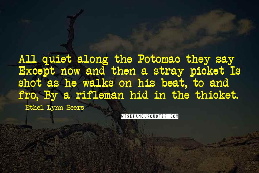 Ethel Lynn Beers Quotes: All quiet along the Potomac they say Except now and then a stray picket Is shot as he walks on his beat, to and fro, By a rifleman hid in the thicket.