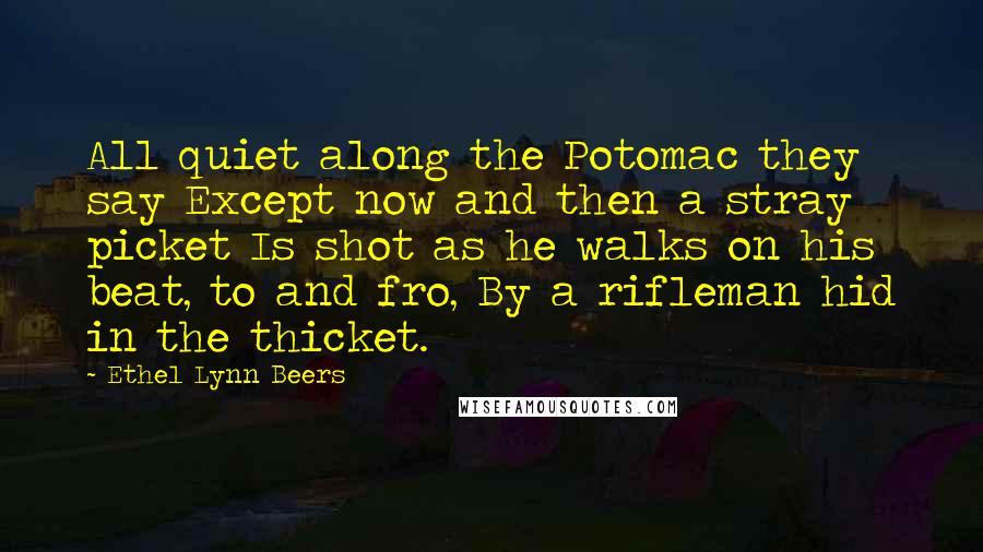 Ethel Lynn Beers Quotes: All quiet along the Potomac they say Except now and then a stray picket Is shot as he walks on his beat, to and fro, By a rifleman hid in the thicket.