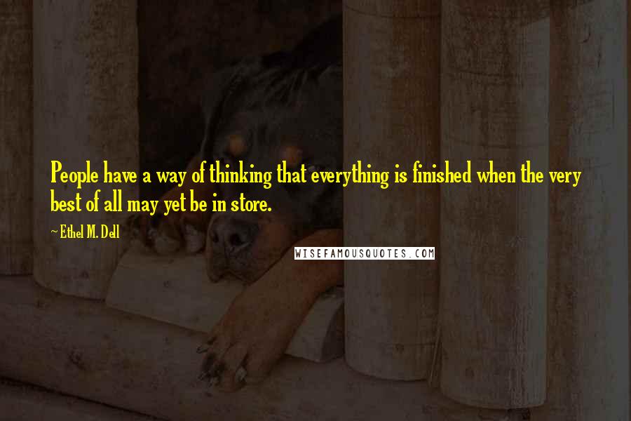 Ethel M. Dell Quotes: People have a way of thinking that everything is finished when the very best of all may yet be in store.