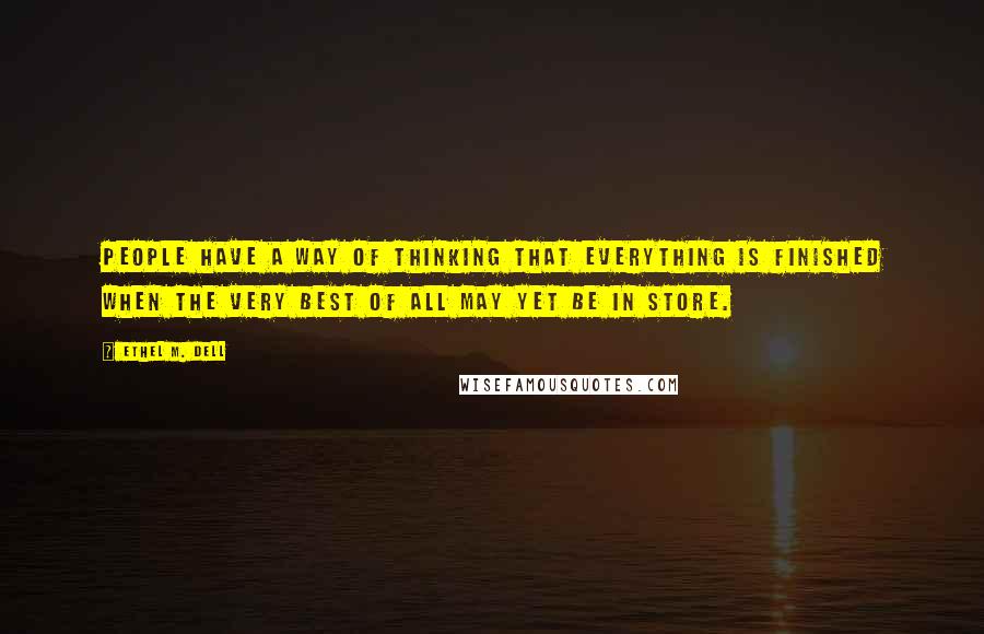 Ethel M. Dell Quotes: People have a way of thinking that everything is finished when the very best of all may yet be in store.