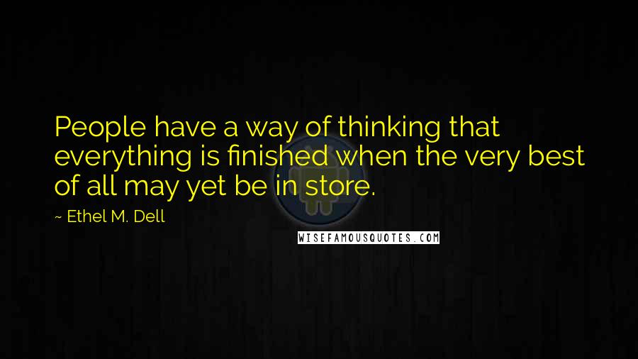 Ethel M. Dell Quotes: People have a way of thinking that everything is finished when the very best of all may yet be in store.