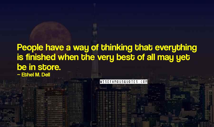 Ethel M. Dell Quotes: People have a way of thinking that everything is finished when the very best of all may yet be in store.