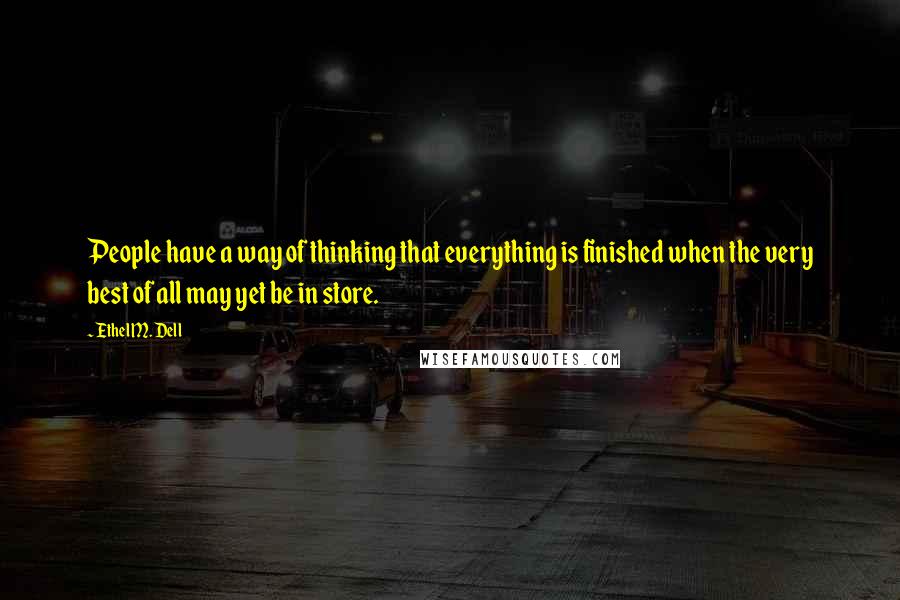 Ethel M. Dell Quotes: People have a way of thinking that everything is finished when the very best of all may yet be in store.