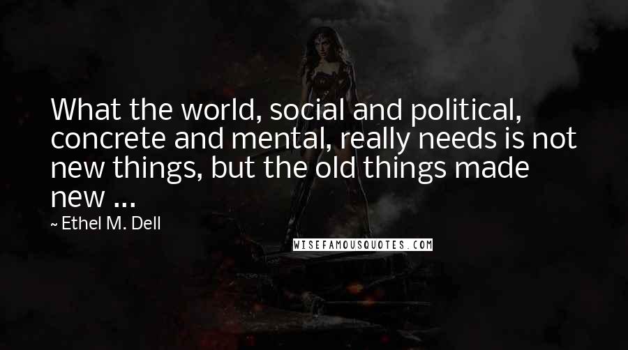 Ethel M. Dell Quotes: What the world, social and political, concrete and mental, really needs is not new things, but the old things made new ...