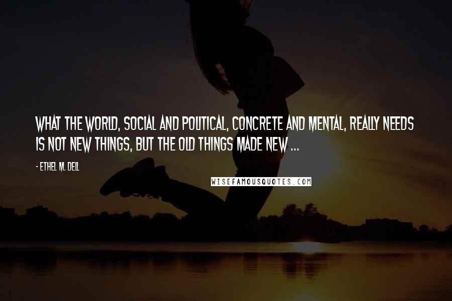 Ethel M. Dell Quotes: What the world, social and political, concrete and mental, really needs is not new things, but the old things made new ...