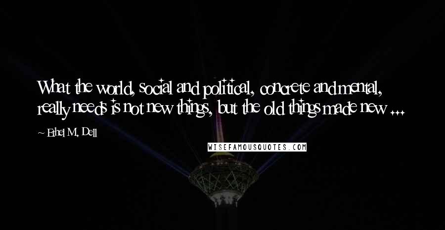 Ethel M. Dell Quotes: What the world, social and political, concrete and mental, really needs is not new things, but the old things made new ...