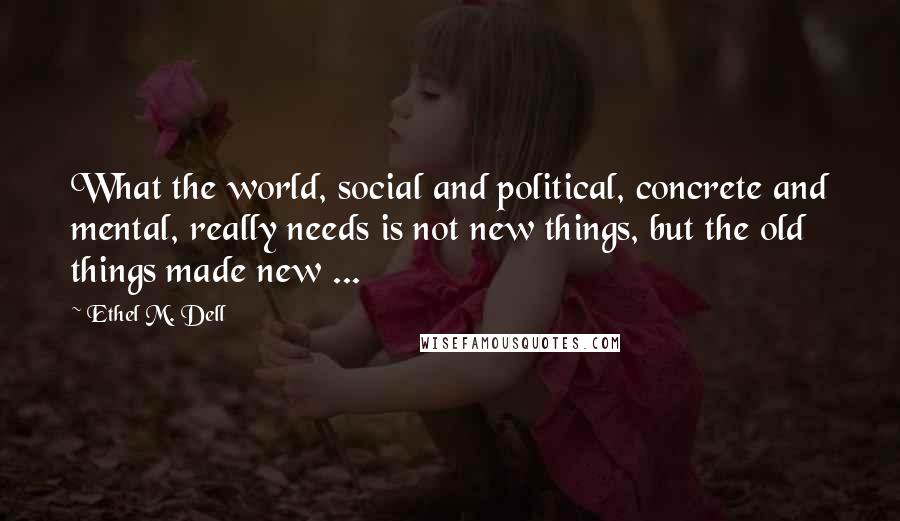 Ethel M. Dell Quotes: What the world, social and political, concrete and mental, really needs is not new things, but the old things made new ...