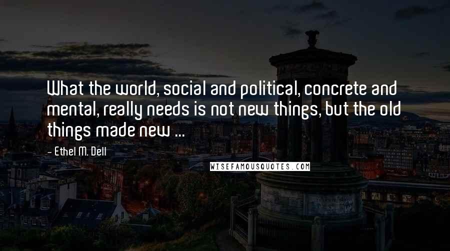 Ethel M. Dell Quotes: What the world, social and political, concrete and mental, really needs is not new things, but the old things made new ...