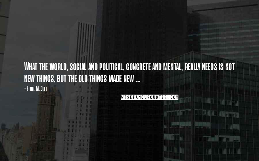 Ethel M. Dell Quotes: What the world, social and political, concrete and mental, really needs is not new things, but the old things made new ...