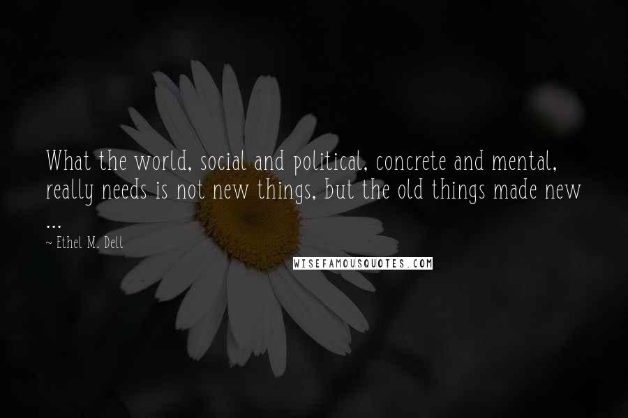 Ethel M. Dell Quotes: What the world, social and political, concrete and mental, really needs is not new things, but the old things made new ...